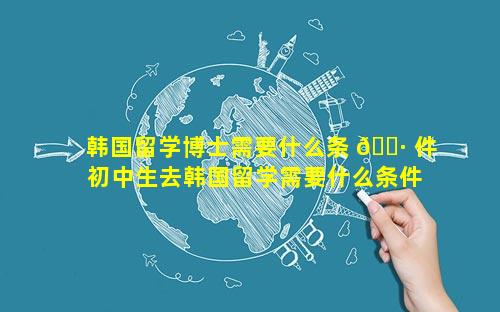 韩国留学博士需要什么条 🌷 件 初中生去韩国留学需要什么条件